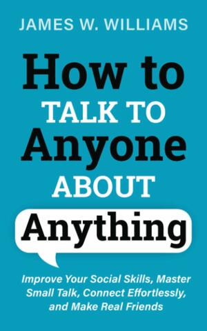 How to Talk to Anyone About Anything: Improve Your Social Skills, Master Small Talk, Connect Effortlessly, and Make Real Friends (Communication Skills Training) by James W. Williams