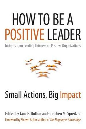 How to Be a Positive Leader: Small Actions, Big Impact by Gretchen Spreitzer, Jane E. Dutton