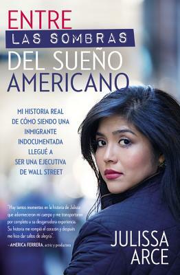 Entre Las Sombras del Sueño Americano: Mi Historia Real de Cómo Siendo Una Inmigrante Indocumentada Llegué a Ser Una Ejecutiva de Wall Street by Julissa Arce