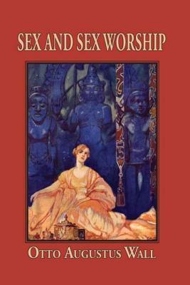 Sex and Sex Worship (Phallic Worship): A Scientific Treatise on Sex, Its Nature and Function, and Its Influence on Art, Science, Architecture, and Religion-- by O.A. Wall