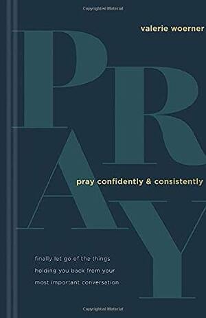 Pray Confidently and Consistently: Finally Let Go of the Things Holding You Back from Your Most Important Conversation by Valerie Woerner