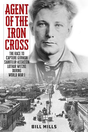Agent of the Iron Cross: The Race to Capture German Saboteur-Assassin Lothar Witzke During World War I by Bill Mills