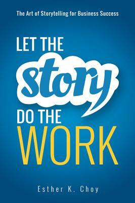 Let the Story Do the Work: The Art of Storytelling for Business Success by Esther Choy