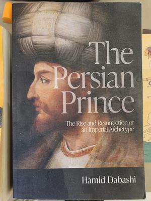 The Persian Prince: The Rise and Resurrection of an Imperial Archetype by Hamid Dabashi