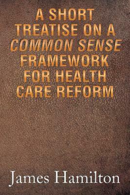 A Short Treatise on a Common Sense Framework for Health Care Reform by James Hamilton