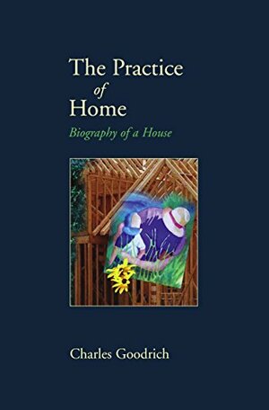 The Practice of Home: Biography of a House by Charles Goodrich