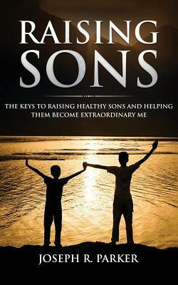 Raising Sons: The Keys to Raising Healthy Sons and Helping them Become Extraordinary Men by Joseph R. Parker