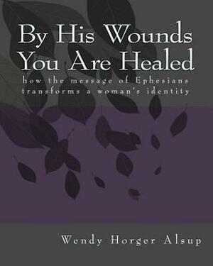 By His Wounds You Are Healed: how the message of Ephesians transforms a woman's identity by Wendy Horger Alsup, Wendy Alsup