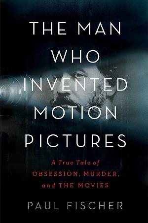 The Man Who Invented Motion Pictures: A True Tale of Obsession, Murder, and the Movies by Paul Fischer