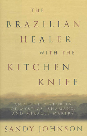 The Brazilian Healer with the Kitchen Knife: And Other Stories of Mystics, Shamans, and Miracle-Makers by Sandy Johnson