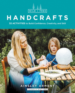 Wild and Free Handcrafts: 32 Activities to Build Confidence, Creativity, and Skill by Ainsley Arment