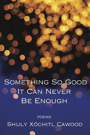 Something So Good It Can Never Be Enough by Shuly Xóchitl Cawood, Shuly Xóchitl Cawood