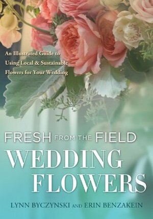 Fresh from the Field Wedding Flowers: An Illustrated Guide to Using Local & Sustainable Flowers for Your Wedding by Erin Benzakein, Lynn Byczynski