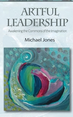 Artful Leadership: Awakening the Commons of the Imagination by Michael Jones