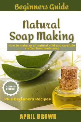 Beginners Guide Natural Soap Making: How to make an all-natural mild and carefully crafted handmade soap Plus Beginners Recipes by April Brown