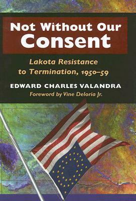 Not Without Our Consent: Lakota Resistance to Termination, 1950-59 by Edward Charles Valandra