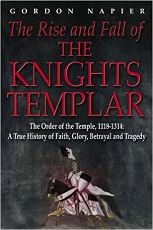 The Rise and Fall of the Knights Templar: The Order of the Temple 1118-1314 - A True History of Faith, Glory, Betrayal by Gordon Napier