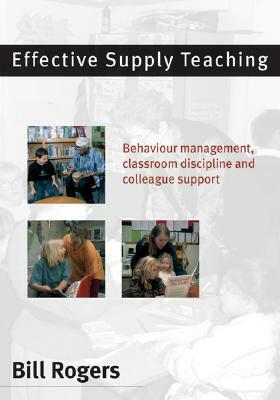 Effective Supply Teaching: Behaviour Management, Classroom Discipline and Colleague Support by Bill Rogers