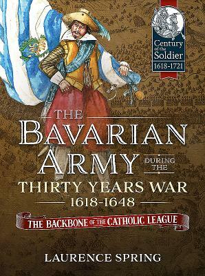 The Bavarian Army During the Thirty Years War, 1618-1648: The Backbone of the Catholic League by Laurence Spring