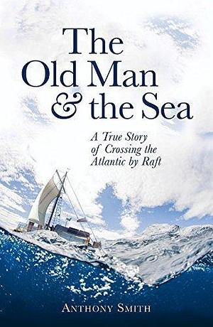 The Old Man & the Sea: A True Story of Crossing the Atlantic by Raft by Anthony Smith, Anthony Smith