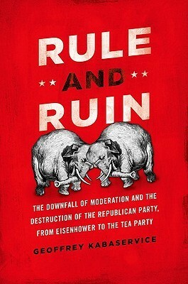 Rule and Ruin: The Downfall of Moderation and the Destruction of the Republican Party, From Eisenhower to the Tea Party by Geoffrey Kabaservice