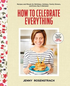 How to Celebrate Everything: Recipes and Rituals for Birthdays, Holidays, Family Dinners, and Every Day In Between by Jenny Rosenstrach