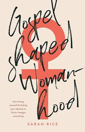 Gospel-Shaped Womanhood: How losing yourself & finding your identity in Christ changes everything by Sarah Rice, Sarah Rice