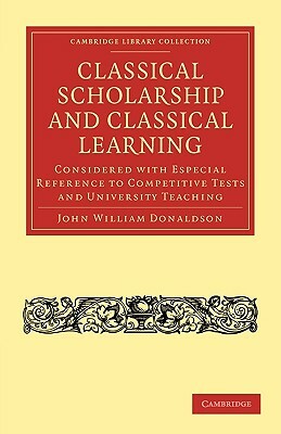 Classical Scholarship and Classical Learning: Considered with Especial Reference to Competitive Tests and University Teaching by John William Donaldson