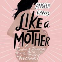 Like a Mother: A Feminist Journey Through the Science and Culture of Pregnancy by Angela Garbes