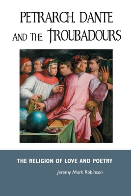 Petrarch, Dante and the Troubadours: The Religion of Love and Poetry by Jeremy Mark Robinson