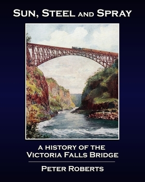 Sun, Steel and Spray - A History of the Victoria Falls Bridge by Peter Roberts