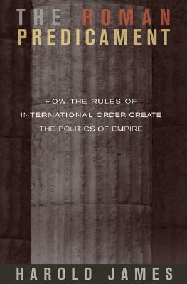 The Roman Predicament: How the Rules of International Order Create the Politics of Empire by Harold James