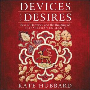 Devices and Desires: Bess of Hardwick and the Building of Elizabethan England by Kate Hubbard