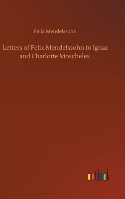 Letters of Felix Mendelssohn to Ignaz and Charlotte Moscheles by Felix Mendelssohn