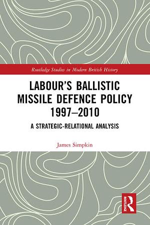 Labour's Ballistic Missile Defence Policy 1997-2010: A Strategic Relational Analysis by James Simpkin