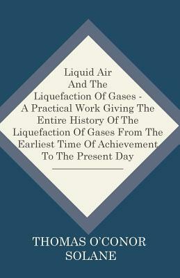 Liquid Air And The Liquefaction Of Gases - A Practical Work Giving The Entire History Of The Liquefaction Of Gases From The Earliest Time Of Achieveme by Thomas O'Conor Sloane