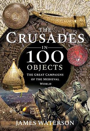 The Crusades in 100 Objects: The Great Campaigns of the Medieval World by James Waterson