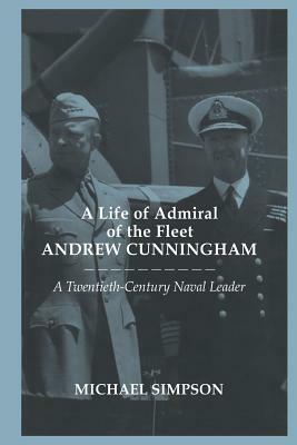 A Life of Admiral of the Fleet Andrew Cunningham: A Twentieth Century Naval Leader by Michael Simpson