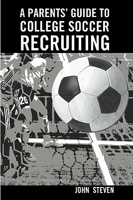 A Parents' Guide to College Soccer Recruiting: By John Steven by John Steven
