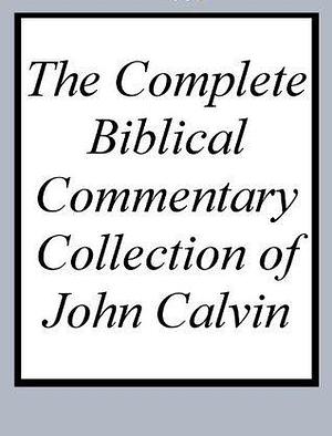 The Complete Biblical Commentary Collection of John Calvin by John Calvin, John Calvin