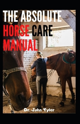 The Absolute Horse Care Manual: Beginners guide to Horse ownership, Horse breed and Horse care manual by John Tyler