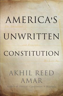 America's Unwritten Constitution: The Precedents and Principles We Live by by Akhil Reed Amar