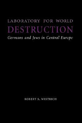 Laboratory for World Destruction: Germans and Jews in Central Europe by Robert S. Wistrich