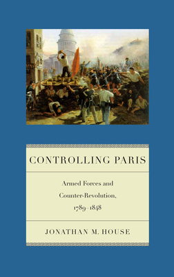 Controlling Paris: Armed Forces and Counter-Revolution, 1789-1848 by Jonathan M. House