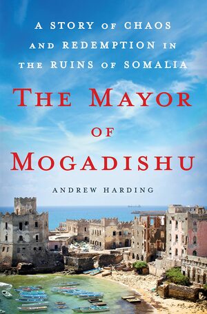 The Mayor of Mogadishu: A Story of Chaos and Redemption in the Ruins of Somalia by Andrew Harding