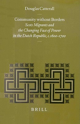 Community Without Borders: Scots Migrants and the Changing Face of Power in the Dutch Republic, C. 1600-1700 by Douglas Catterall