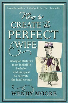 How to Create the Perfect Wife:Georgian Britain's most ineligble bachelor and his quest to cultivate the ideal woman by Wendy Moore
