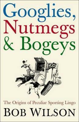 Googlies, Nutmegs & Bogeys: The Origins of Peculiar Sporting Lingo by Bob Wilson