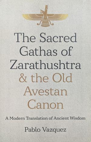 The Sacred Gathas of Zarathushtra and the Old Avestan Canon: A Modern Translation of Ancient Wisdom by Pablo Vazquez