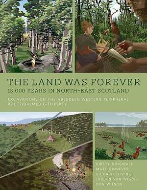 The Land Was Forever: 15000 Years in North-East Scotland: Excavations on the Aberdeen Western Peripheral Route by Richard Tipping, Sorina Spanou, Kirsty Dingwall, Jürgen van Wessel, Matt Ginnever